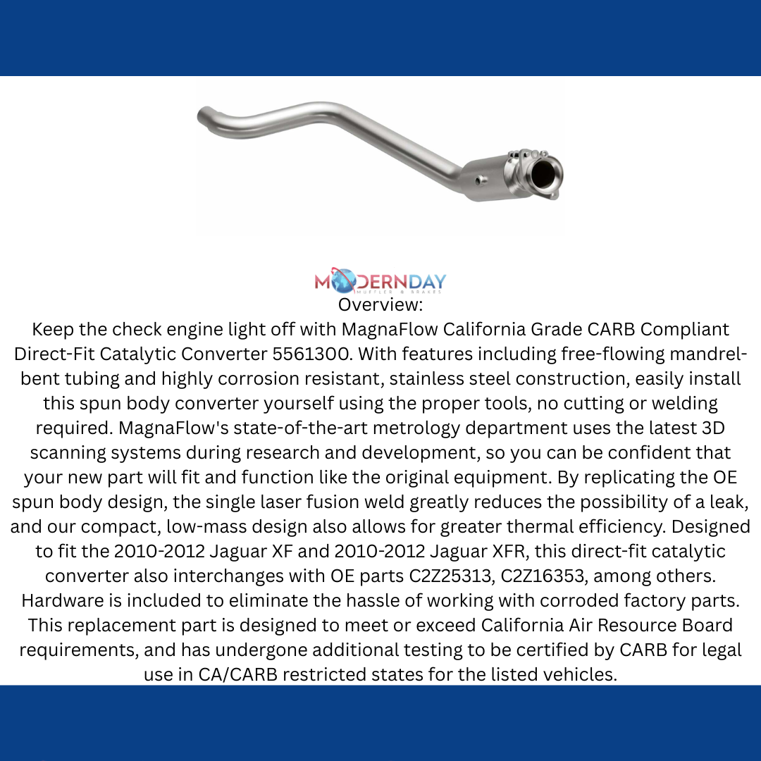 MagnaFlow direct-fit catalytic converter fits 2010-2012 Jaguar XF and Jaguar XFR, this and 2010 2012 Jaguar XF 5.0L stainless steel CARB compliant 5561300